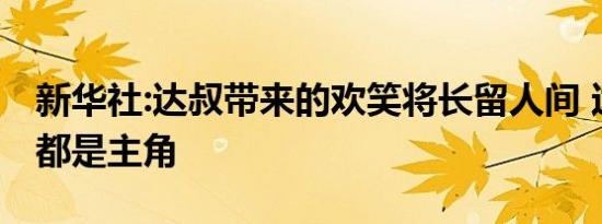 新华社:达叔带来的欢笑将长留人间 达叔永远都是主角