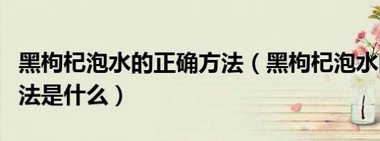 黑枸杞泡水的正确方法（黑枸杞泡水的正确方法是什么）