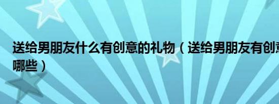 送给男朋友什么有创意的礼物（送给男朋友有创意的礼物有哪些）