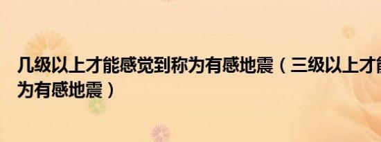 几级以上才能感觉到称为有感地震（三级以上才能感觉到称为有感地震）