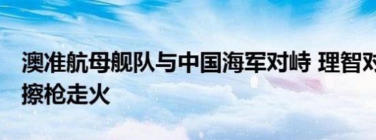 澳准航母舰队与中国海军对峙 理智对待 避免擦枪走火