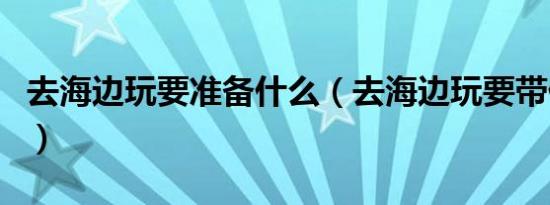 去海边玩要准备什么（去海边玩要带什么物品）
