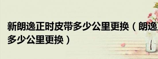 新朗逸正时皮带多少公里更换（朗逸正时皮带多少公里更换）