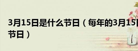 3月15日是什么节日（每年的3月15日是什么节日）