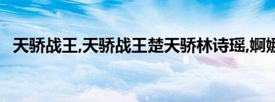 天骄战王,天骄战王楚天骄林诗瑶,婀娜多姿