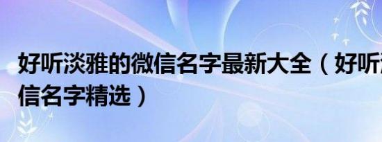 好听淡雅的微信名字最新大全（好听淡雅的微信名字精选）