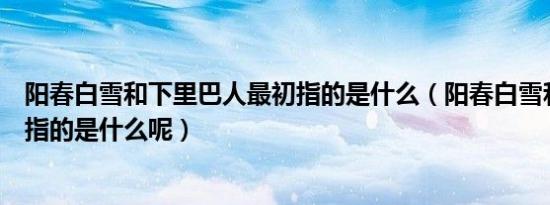 阳春白雪和下里巴人最初指的是什么（阳春白雪和下里巴人指的是什么呢）