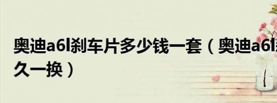 奥迪a6l刹车片多少钱一套（奥迪a6l刹车片多久一换）
