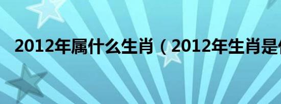 2012年属什么生肖（2012年生肖是什么）