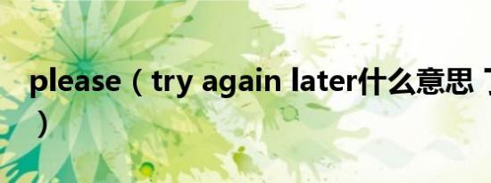 please（try again later什么意思 了解一下）