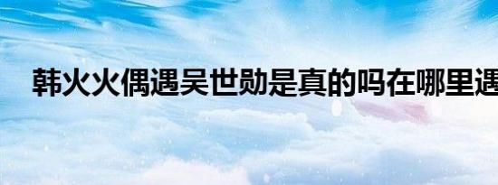 韩火火偶遇吴世勋是真的吗在哪里遇到的
