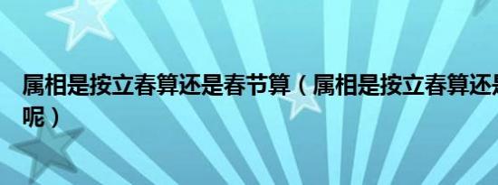 属相是按立春算还是春节算（属相是按立春算还是春节算的呢）