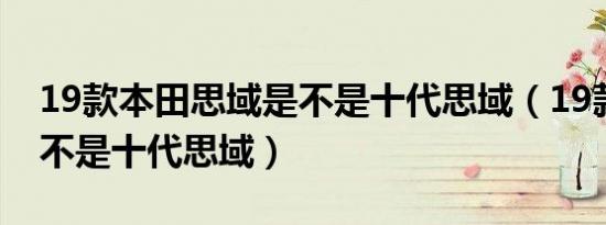 19款本田思域是不是十代思域（19款思域是不是十代思域）