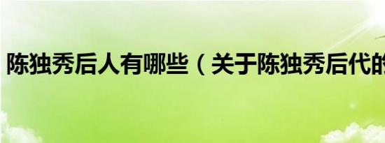 陈独秀后人有哪些（关于陈独秀后代的介绍）