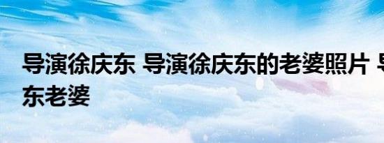 导演徐庆东 导演徐庆东的老婆照片 导演徐庆东老婆