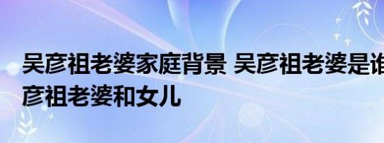 吴彦祖老婆家庭背景 吴彦祖老婆是谁照片 吴彦祖老婆和女儿