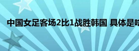 中国女足客场2比1战胜韩国 具体是啥情况