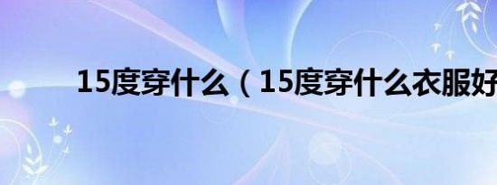 15度穿什么（15度穿什么衣服好）