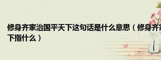 修身齐家治国平天下这句话是什么意思（修身齐家治国平天下指什么）