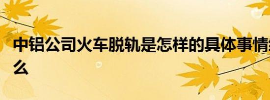 中铝公司火车脱轨是怎样的具体事情经过是什么