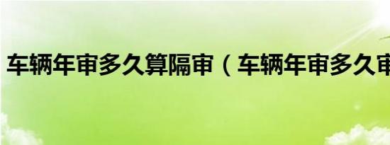 车辆年审多久算隔审（车辆年审多久审一次）