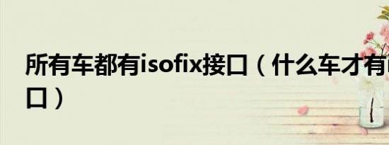 所有车都有isofix接口（什么车才有isofix接口）