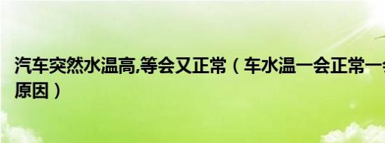汽车突然水温高,等会又正常（车水温一会正常一会高是什么原因）