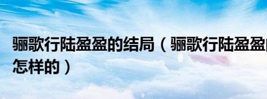 骊歌行陆盈盈的结局（骊歌行陆盈盈的结局是怎样的）