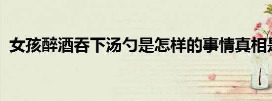 女孩醉酒吞下汤勺是怎样的事情真相是什么