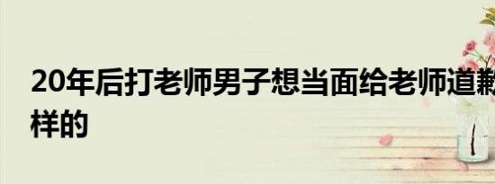 20年后打老师男子想当面给老师道歉 具体怎样的