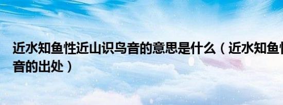 近水知鱼性近山识鸟音的意思是什么（近水知鱼性近山识鸟音的出处）