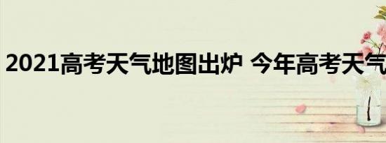 2021高考天气地图出炉 今年高考天气怎么样
