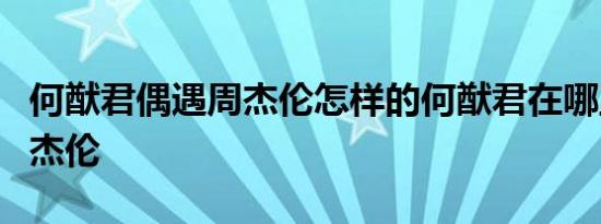 何猷君偶遇周杰伦怎样的何猷君在哪里遇到周杰伦