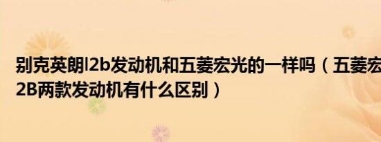 别克英朗l2b发动机和五菱宏光的一样吗（五菱宏光LAR和L2B两款发动机有什么区别）