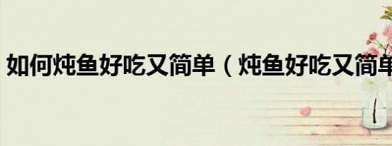如何炖鱼好吃又简单（炖鱼好吃又简单方法）