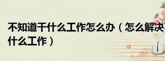 不知道干什么工作怎么办（怎么解决不知道做什么工作）