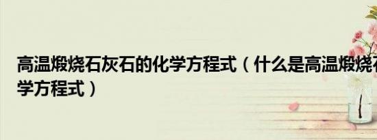 高温煅烧石灰石的化学方程式（什么是高温煅烧石灰石的化学方程式）