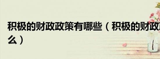 积极的财政政策有哪些（积极的财政政策有什么）