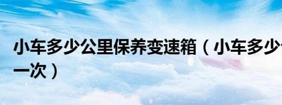 小车多少公里保养变速箱（小车多少公里保养一次）