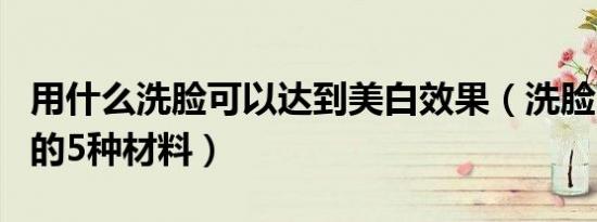 用什么洗脸可以达到美白效果（洗脸可以美白的5种材料）