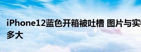 iPhone12蓝色开箱被吐槽 图片与实物差距有多大