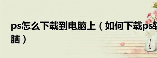 ps怎么下载到电脑上（如何下载ps软件到电脑）