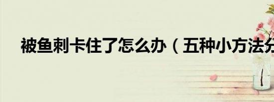 被鱼刺卡住了怎么办（五种小方法分享）