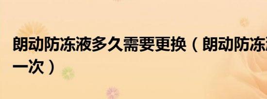 朗动防冻液多久需要更换（朗动防冻液多久换一次）