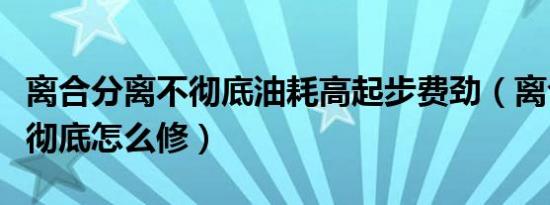 离合分离不彻底油耗高起步费劲（离合分离不彻底怎么修）