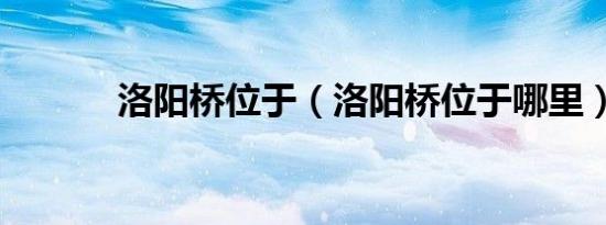 洛阳桥位于（洛阳桥位于哪里）