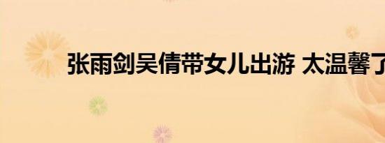 张雨剑吴倩带女儿出游 太温馨了