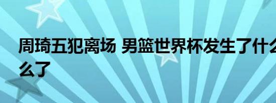 周琦五犯离场 男篮世界杯发生了什么周琦怎么了
