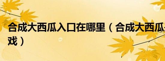 合成大西瓜入口在哪里（合成大西瓜是什么游戏）