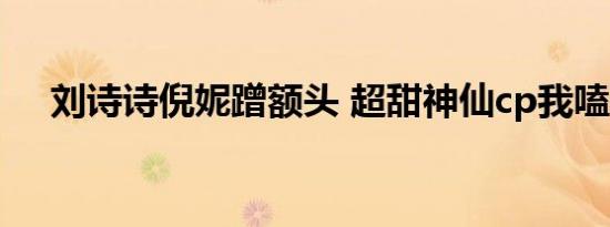 刘诗诗倪妮蹭额头 超甜神仙cp我嗑到了